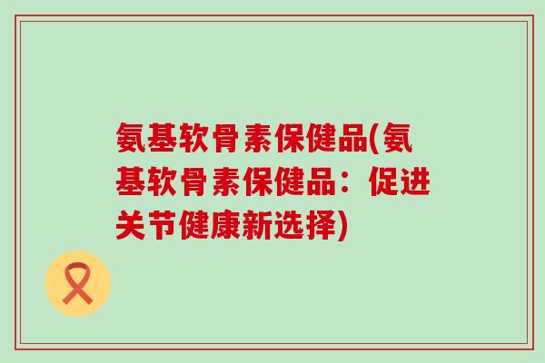 氨基软骨素保健品(氨基软骨素保健品：促进关节健康新选择)