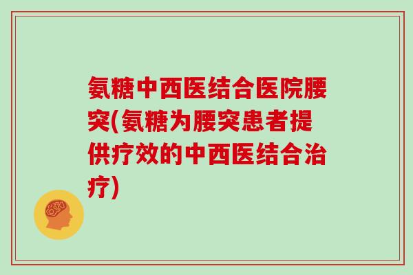 氨糖中西医结合医院腰突(氨糖为腰突患者提供疗效的中西医结合) 氨糖中西医结合医院腰突(氨糖为腰突患者提供疗效的中西医结合)