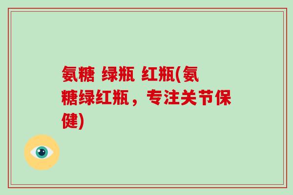 氨糖 绿瓶 红瓶(氨糖绿红瓶,专注关节保健) 氨糖 绿瓶 红瓶(氨糖绿红瓶,专注关节保健)