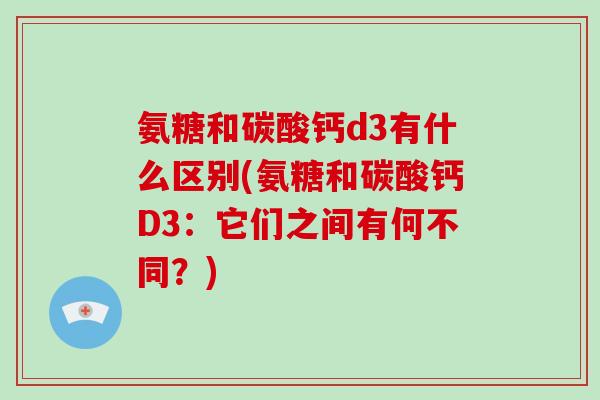 氨糖和碳酸钙d3有什么区别(氨糖和碳酸钙D3:它们之间有何不同?) 氨糖和碳酸钙d3有什么区别(氨糖和碳酸钙D3:它们之间有何不同?)
