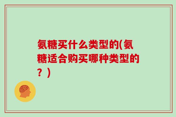 氨糖买什么类型的(氨糖适合购买哪种类型的？)