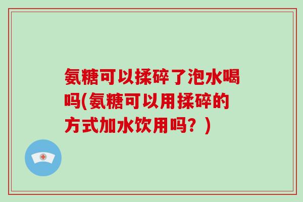 氨糖可以揉碎了泡水喝吗(氨糖可以用揉碎的方式加水饮用吗?) 氨糖可以揉碎了泡水喝吗(氨糖可以用揉碎的方式加水饮用吗?)