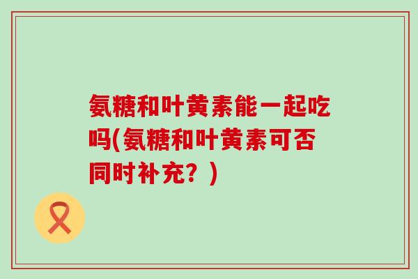 氨糖和叶黄素能一起吃吗(氨糖和叶黄素可否同时补充？)