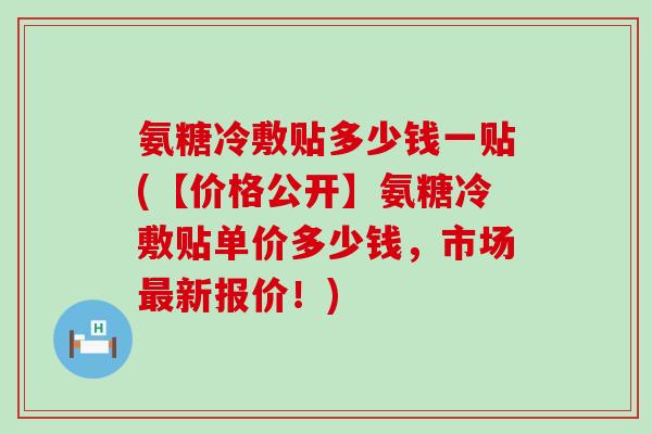 氨糖冷敷贴多少钱一贴(【价格公开】氨糖冷敷贴单价多少钱，市场新报价！)