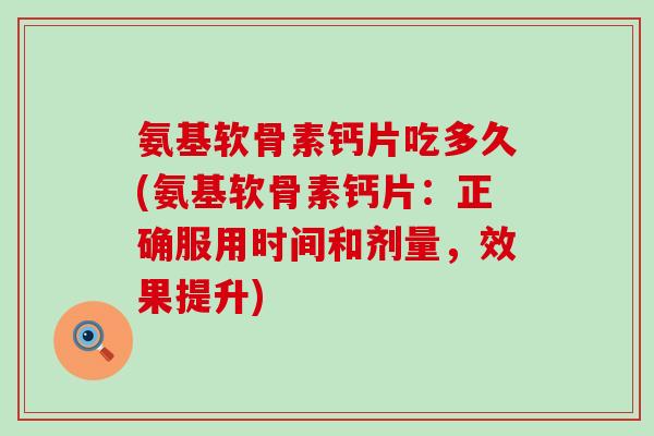 氨基软骨素钙片吃多久(氨基软骨素钙片：正确服用时间和剂量，效果提升)