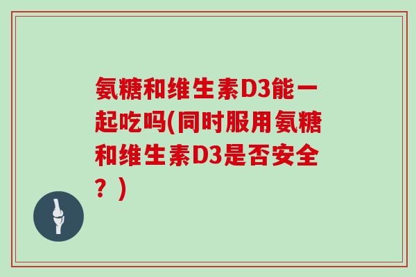 氨糖和维生素D3能一起吃吗(同时服用氨糖和维生素D3是否安全?) 氨糖和维生素D3能一起吃吗(同时服用氨糖和维生素D3是否安全?)