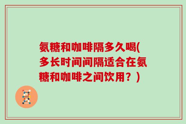 氨糖和咖啡隔多久喝(多长时间间隔适合在氨糖和咖啡之间饮用？)