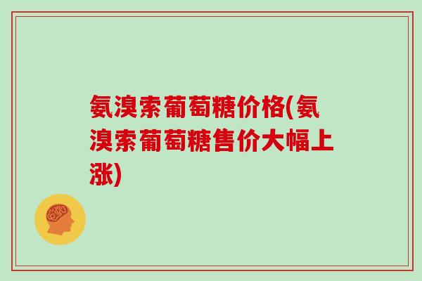 氨溴索葡萄糖价格(氨溴索葡萄糖售价大幅上涨) 氨溴索葡萄糖价格(氨溴索葡萄糖售价大幅上涨)