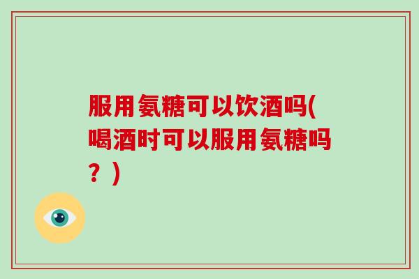 服用氨糖可以饮酒吗(喝酒时可以服用氨糖吗?) 服用氨糖可以饮酒吗(喝酒时可以服用氨糖吗?)