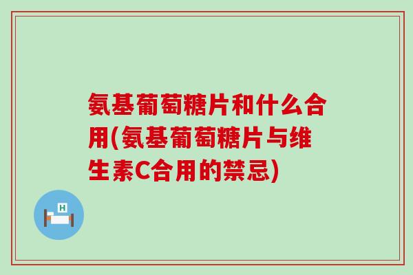 氨基葡萄糖片和什么合用(氨基葡萄糖片与维生素C合用的禁忌) 氨基葡萄糖片和什么合用(氨基葡萄糖片与维生素C合用的禁忌)