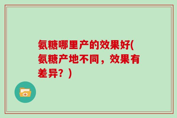 氨糖哪里产的效果好(氨糖产地不同,效果有差异?) 氨糖哪里产的效果好(氨糖产地不同,效果有差异?)