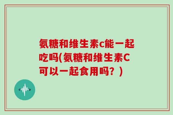 氨糖和维生素c能一起吃吗(氨糖和维生素C可以一起食用吗?) 氨糖和维生素c能一起吃吗(氨糖和维生素C可以一起食用吗?)