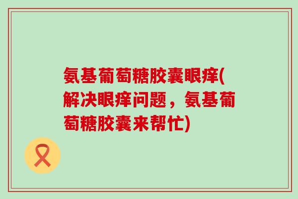 氨基葡萄糖胶囊眼痒(解决眼痒问题，氨基葡萄糖胶囊来帮忙)