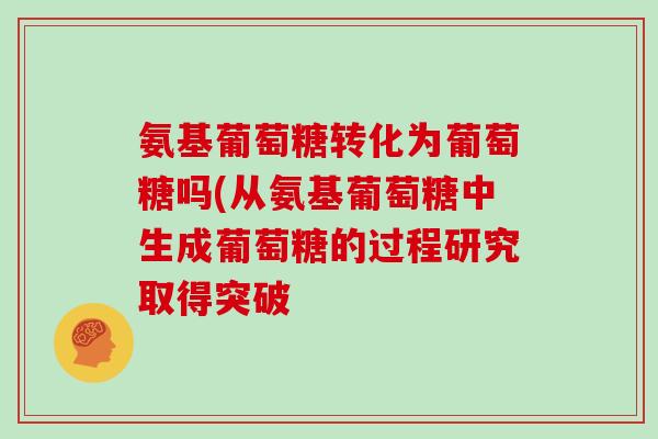 氨基葡萄糖转化为葡萄糖吗(从氨基葡萄糖中生成葡萄糖的过程研究取得突破 氨基葡萄糖转化为葡萄糖吗(从氨基葡萄糖中生成葡萄糖的过程研究取得突破