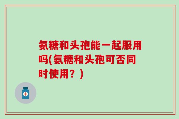 氨糖和头孢能一起服用吗(氨糖和头孢可否同时使用？)
