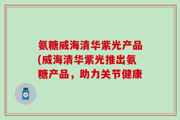氨糖威海清华紫光产品(威海清华紫光推出氨糖产品，助力关节健康