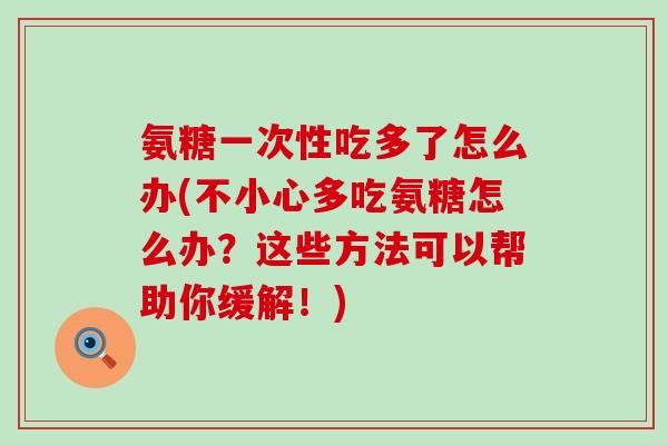 氨糖一次性吃多了怎么办(不小心多吃氨糖怎么办?这些方法可以帮助你缓解!) 氨糖一次性吃多了怎么办(不小心多吃氨糖怎么办?这些方法可以帮助你缓解!)