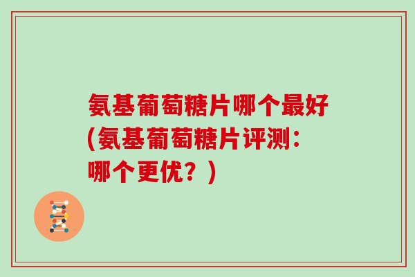 氨基葡萄糖片哪个好(氨基葡萄糖片评测：哪个更优？)
