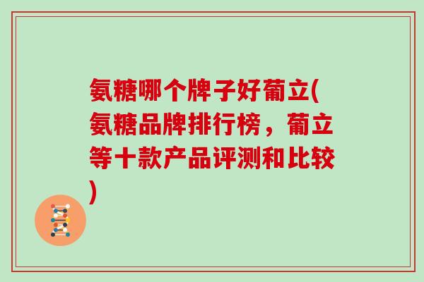 氨糖哪个牌子好葡立(氨糖品牌排行榜，葡立等十款产品评测和比较)