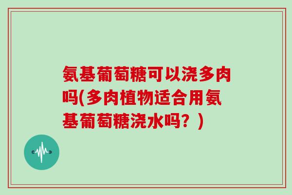 氨基葡萄糖可以浇多肉吗(多肉植物适合用氨基葡萄糖浇水吗?) 氨基葡萄糖可以浇多肉吗(多肉植物适合用氨基葡萄糖浇水吗?)