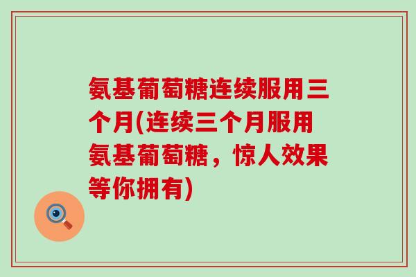 氨基葡萄糖连续服用三个月(连续三个月服用氨基葡萄糖,惊人效果等你拥有) 氨基葡萄糖连续服用三个月(连续三个月服用氨基葡萄糖,惊人效果等你拥有)