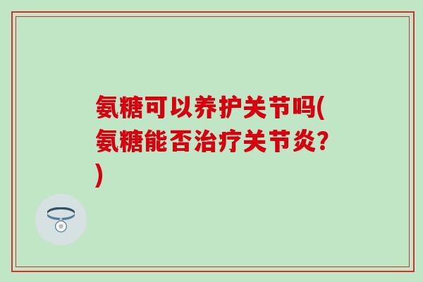 氨糖可以养护关节吗(氨糖能否?) 氨糖可以养护关节吗(氨糖能否?)