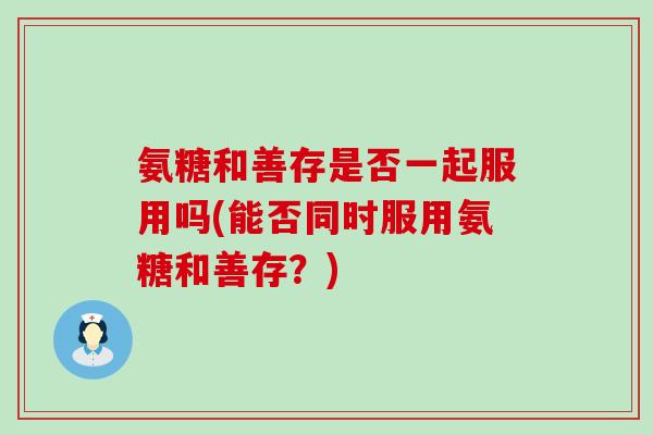 氨糖和善存是否一起服用吗(能否同时服用氨糖和善存?) 氨糖和善存是否一起服用吗(能否同时服用氨糖和善存?)