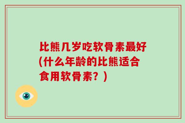 比熊几岁吃软骨素好(什么年龄的比熊适合食用软骨素?) 比熊几岁吃软骨素好(什么年龄的比熊适合食用软骨素?)