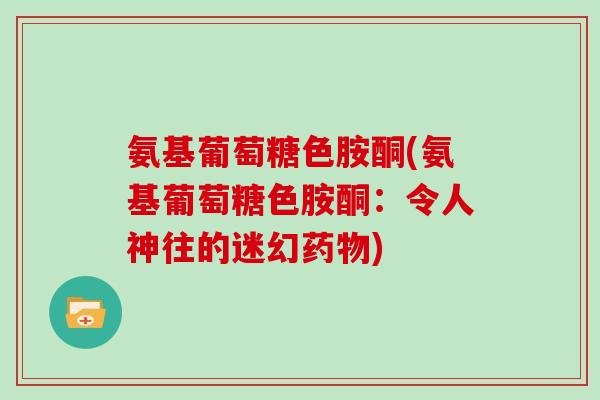 氨基葡萄糖色胺酮(氨基葡萄糖色胺酮:令人神往的迷幻) 氨基葡萄糖色胺酮(氨基葡萄糖色胺酮:令人神往的迷幻)