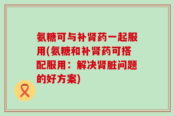 氨糖可与补药一起服用(氨糖和补药可搭配服用：解决脏问题的好方案)