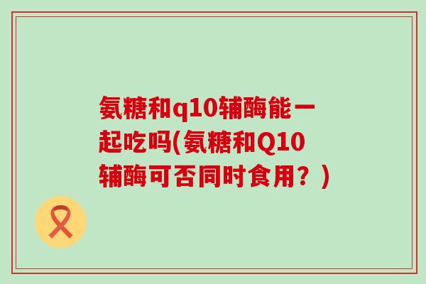 氨糖和q10辅酶能一起吃吗(氨糖和Q10辅酶可否同时食用？)