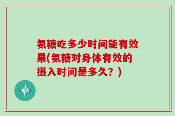 氨糖吃多少时间能有效果(氨糖对身体有效的摄入时间是多久？)