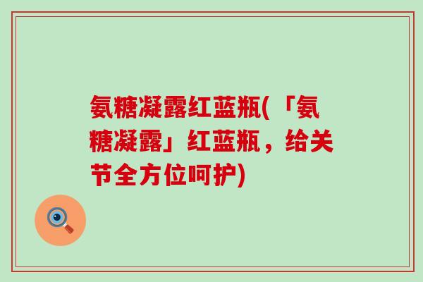 氨糖凝露红蓝瓶(「氨糖凝露」红蓝瓶，给关节全方位呵护)