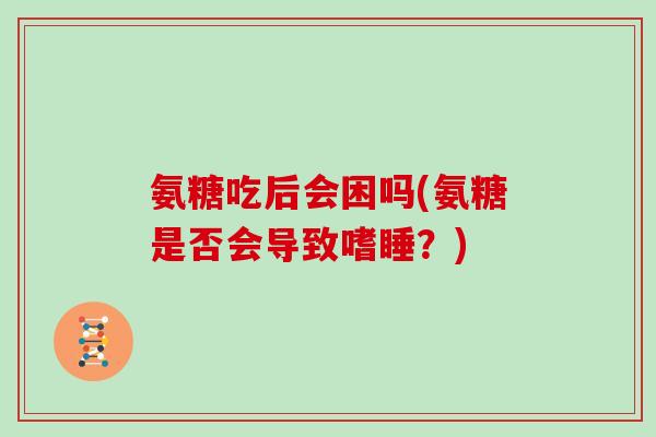 氨糖吃后会困吗(氨糖是否会导致嗜睡?) 氨糖吃后会困吗(氨糖是否会导致嗜睡?)