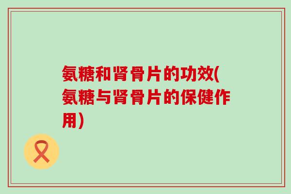 氨糖和骨片的功效(氨糖与骨片的保健作用) 氨糖和骨片的功效(氨糖与骨片的保健作用)