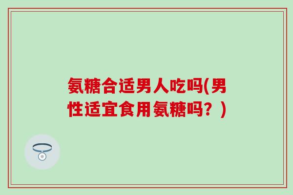 氨糖合适男人吃吗(男性适宜食用氨糖吗?) 氨糖合适男人吃吗(男性适宜食用氨糖吗?)