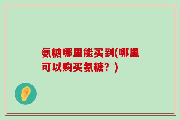 氨糖哪里能买到(哪里可以购买氨糖?) 氨糖哪里能买到(哪里可以购买氨糖?)