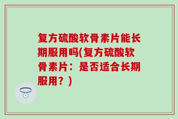 复方硫酸软骨素片能长期服用吗(复方硫酸软骨素片：是否适合长期服用？)