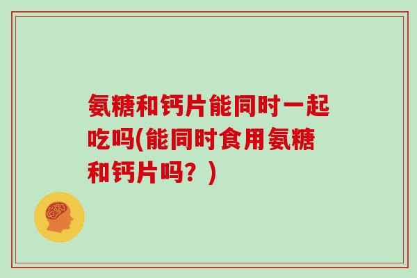 氨糖和钙片能同时一起吃吗(能同时食用氨糖和钙片吗?) 氨糖和钙片能同时一起吃吗(能同时食用氨糖和钙片吗?)