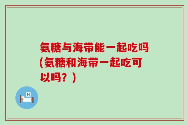 氨糖与海带能一起吃吗(氨糖和海带一起吃可以吗？)
