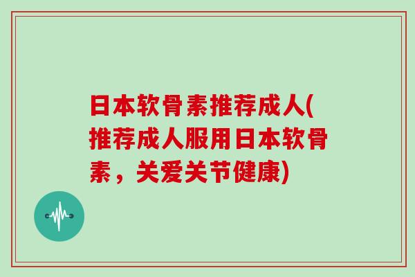 日本软骨素推荐成人(推荐成人服用日本软骨素，关爱关节健康)