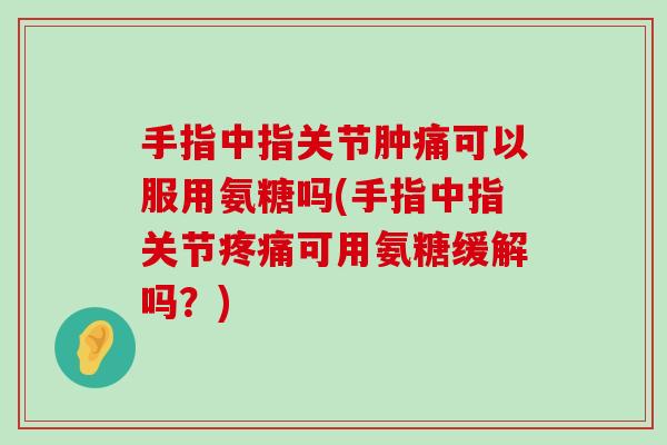 手指中指关节肿痛可以服用氨糖吗(手指中指关节可用氨糖缓解吗？)