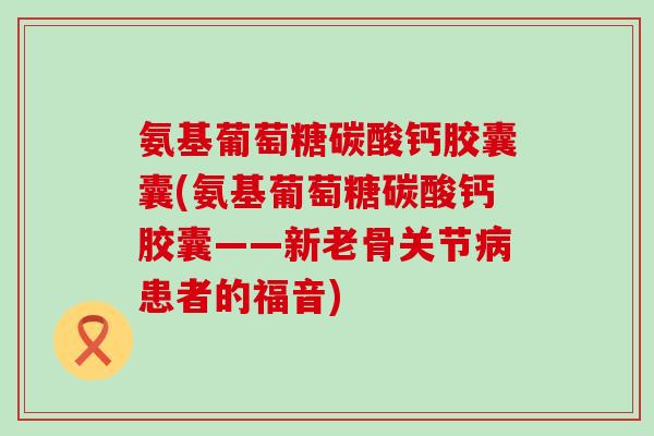 氨基葡萄糖碳酸钙胶囊囊(氨基葡萄糖碳酸钙胶囊——新老骨关节患者的福音) 氨基葡萄糖碳酸钙胶囊囊(氨基葡萄糖碳酸钙胶囊——新老骨关节患者的福音)