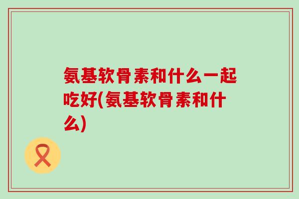 氨基软骨素和什么一起吃好(氨基软骨素和什么) 氨基软骨素和什么一起吃好(氨基软骨素和什么)
