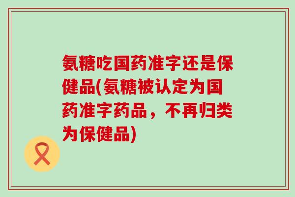 氨糖吃国药准字还是保健品(氨糖被认定为国药准字药品，不再归类为保健品)