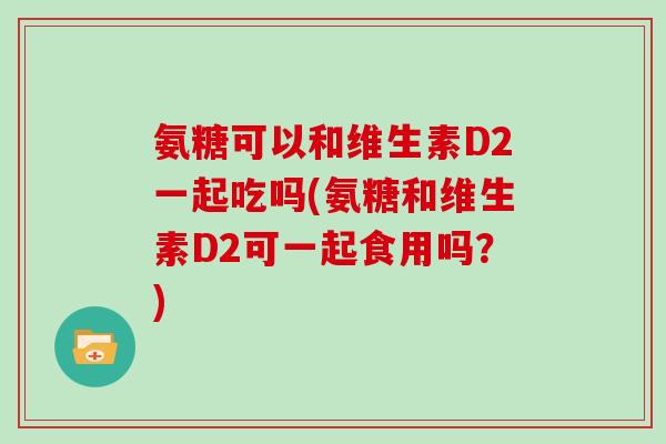 氨糖可以和维生素D2一起吃吗(氨糖和维生素D2可一起食用吗?) 氨糖可以和维生素D2一起吃吗(氨糖和维生素D2可一起食用吗?)