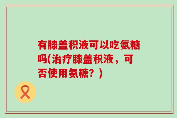 有膝盖积液可以吃氨糖吗(膝盖积液,可否使用氨糖?) 有膝盖积液可以吃氨糖吗(膝盖积液,可否使用氨糖?)