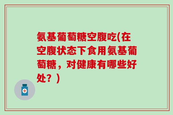 氨基葡萄糖空腹吃(在空腹状态下食用氨基葡萄糖,对健康有哪些好处?) 氨基葡萄糖空腹吃(在空腹状态下食用氨基葡萄糖,对健康有哪些好处?)
