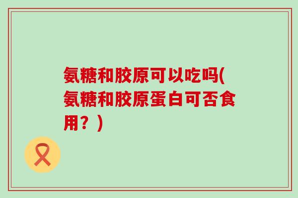 氨糖和胶原可以吃吗(氨糖和胶原蛋白可否食用？)