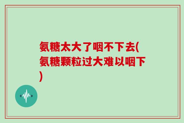 氨糖太大了咽不下去(氨糖颗粒过大难以咽下)